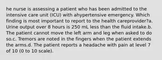 he nurse is assessing a patient who has been admitted to the intensive care unit (ICU) with ahypertensive emergency. Which finding is most important to report to the health careprovider?a. Urine output over 8 hours is 250 mL less than the fluid intake.b. The patient cannot move the left arm and leg when asked to do so.c. Tremors are noted in the fingers when the patient extends the arms.d. The patient reports a headache with pain at level 7 of 10 (0 to 10 scale).