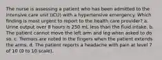 The nurse is assessing a patient who has been admitted to the intensive care unit (ICU) with a hypertensive emergency. Which finding is most urgent to report to the health care provider? a. Urine output over 8 hours is 250 mL less than the fluid intake. b. The patient cannot move the left arm and leg when asked to do so. c. Tremors are noted in the fingers when the patient extends the arms. d. The patient reports a headache with pain at level 7 of 10 (0 to 10 scale).