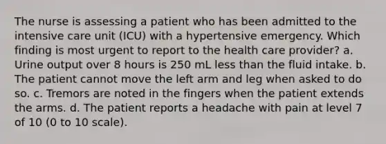 The nurse is assessing a patient who has been admitted to the intensive care unit (ICU) with a hypertensive emergency. Which finding is most urgent to report to the health care provider? a. Urine output over 8 hours is 250 mL less than the fluid intake. b. The patient cannot move the left arm and leg when asked to do so. c. Tremors are noted in the fingers when the patient extends the arms. d. The patient reports a headache with pain at level 7 of 10 (0 to 10 scale).