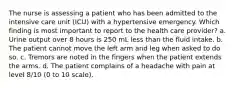 The nurse is assessing a patient who has been admitted to the intensive care unit (ICU) with a hypertensive emergency. Which finding is most important to report to the health care provider? a. Urine output over 8 hours is 250 mL less than the fluid intake. b. The patient cannot move the left arm and leg when asked to do so. c. Tremors are noted in the fingers when the patient extends the arms. d. The patient complains of a headache with pain at level 8/10 (0 to 10 scale).