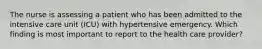 The nurse is assessing a patient who has been admitted to the intensive care unit (ICU) with hypertensive emergency. Which finding is most important to report to the health care provider?