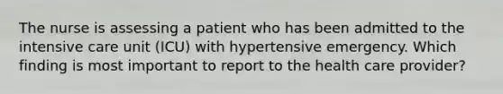 The nurse is assessing a patient who has been admitted to the intensive care unit (ICU) with hypertensive emergency. Which finding is most important to report to the health care provider?