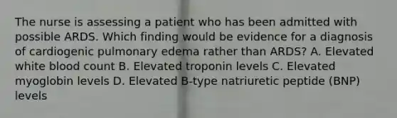 The nurse is assessing a patient who has been admitted with possible ARDS. Which finding would be evidence for a diagnosis of cardiogenic pulmonary edema rather than ARDS? A. Elevated white blood count B. Elevated troponin levels C. Elevated myoglobin levels D. Elevated B-type natriuretic peptide (BNP) levels