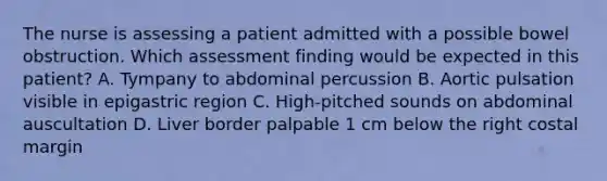 The nurse is assessing a patient admitted with a possible bowel obstruction. Which assessment finding would be expected in this patient? A. Tympany to abdominal percussion B. Aortic pulsation visible in epigastric region C. High-pitched sounds on abdominal auscultation D. Liver border palpable 1 cm below the right costal margin