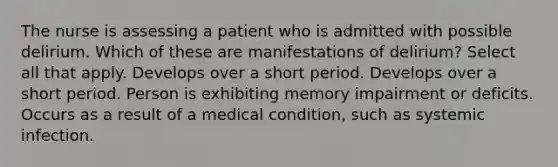 The nurse is assessing a patient who is admitted with possible delirium. Which of these are manifestations of delirium? Select all that apply. Develops over a short period. Develops over a short period. Person is exhibiting memory impairment or deficits. Occurs as a result of a medical condition, such as systemic infection.