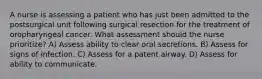 A nurse is assessing a patient who has just been admitted to the postsurgical unit following surgical resection for the treatment of oropharyngeal cancer. What assessment should the nurse prioritize? A) Assess ability to clear oral secretions. B) Assess for signs of infection. C) Assess for a patent airway. D) Assess for ability to communicate.