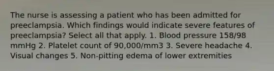 The nurse is assessing a patient who has been admitted for preeclampsia. Which findings would indicate severe features of preeclampsia? Select all that apply. 1. Blood pressure 158/98 mmHg 2. Platelet count of 90,000/mm3 3. Severe headache 4. Visual changes 5. Non-pitting edema of lower extremities