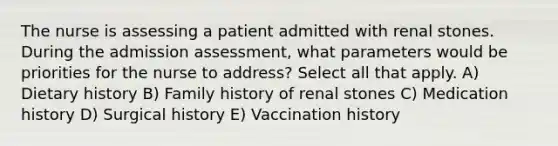 The nurse is assessing a patient admitted with renal stones. During the admission assessment, what parameters would be priorities for the nurse to address? Select all that apply. A) Dietary history B) Family history of renal stones C) Medication history D) Surgical history E) Vaccination history