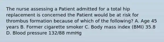 The nurse assessing a Patient admitted for a total hip replacement is concerned the Patient would be at risk for thrombus formation because of which of the following? A. Age 45 years B. Former cigarette smoker C. Body mass index (BMI) 35.8 D. Blood pressure 132/88 mmHg