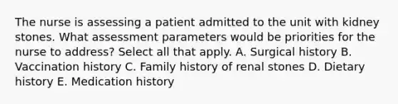 The nurse is assessing a patient admitted to the unit with kidney stones. What assessment parameters would be priorities for the nurse to address? Select all that apply. A. Surgical history B. Vaccination history C. Family history of renal stones D. Dietary history E. Medication history