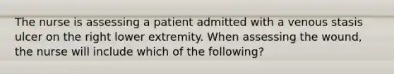 The nurse is assessing a patient admitted with a venous stasis ulcer on the right lower extremity. When assessing the wound, the nurse will include which of the following?