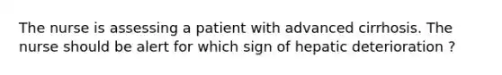 The nurse is assessing a patient with advanced cirrhosis. The nurse should be alert for which sign of hepatic deterioration ?