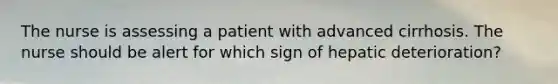 The nurse is assessing a patient with advanced cirrhosis. The nurse should be alert for which sign of hepatic deterioration?