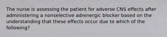 The nurse is assessing the patient for adverse CNS effects after administering a nonselective adrenergic blocker based on the understanding that these effects occur due to which of the following?