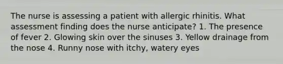 The nurse is assessing a patient with allergic rhinitis. What assessment finding does the nurse anticipate? 1. The presence of fever 2. Glowing skin over the sinuses 3. Yellow drainage from the nose 4. Runny nose with itchy, watery eyes