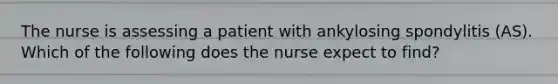 The nurse is assessing a patient with ankylosing spondylitis (AS). Which of the following does the nurse expect to find?