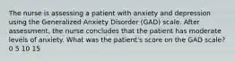 The nurse is assessing a patient with anxiety and depression using the Generalized Anxiety Disorder (GAD) scale. After assessment, the nurse concludes that the patient has moderate levels of anxiety. What was the patient's score on the GAD scale? 0 5 10 15