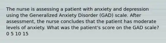 The nurse is assessing a patient with anxiety and depression using the Generalized Anxiety Disorder (GAD) scale. After assessment, the nurse concludes that the patient has moderate levels of anxiety. What was the patient's score on the GAD scale? 0 5 10 15