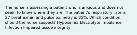 The nurse is assessing a patient who is anxious and does not seem to know where they are. The patient's respiratory rate is 27 breaths/min and pulse oximetry is 85%. Which condition should the nurse suspect? Hypoxemia Electrolyte imbalance Infection Impaired tissue integrity