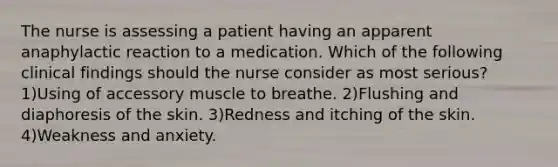 The nurse is assessing a patient having an apparent anaphylactic reaction to a medication. Which of the following clinical findings should the nurse consider as most serious? 1)Using of accessory muscle to breathe. 2)Flushing and diaphoresis of the skin. 3)Redness and itching of the skin. 4)Weakness and anxiety.