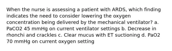 When the nurse is assessing a patient with ARDS, which finding indicates the need to consider lowering the oxygen concentration being delivered by the mechanical ventilator? a. PaCO2 45 mmHg on current ventilator settings b. Decrease in rhonchi and crackles c. Clear mucus with ET suctioning d. PaO2 70 mmHg on current oxygen setting