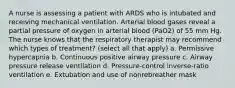 A nurse is assessing a patient with ARDS who is intubated and receiving mechanical ventilation. Arterial blood gases reveal a partial pressure of oxygen in arterial blood (PaO2) of 55 mm Hg. The nurse knows that the respiratory therapist may recommend which types of treatment? (select all that apply) a. Permissive hypercapnia b. Continuous positive airway pressure c. Airway pressure release ventilation d. Pressure-control inverse-ratio ventilation e. Extubation and use of nonrebreather mask