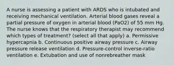 A nurse is assessing a patient with ARDS who is intubated and receiving mechanical ventilation. Arterial blood gases reveal a partial pressure of oxygen in arterial blood (PaO2) of 55 mm Hg. The nurse knows that the respiratory therapist may recommend which types of treatment? (select all that apply) a. Permissive hypercapnia b. Continuous positive airway pressure c. Airway pressure release ventilation d. Pressure-control inverse-ratio ventilation e. Extubation and use of nonrebreather mask