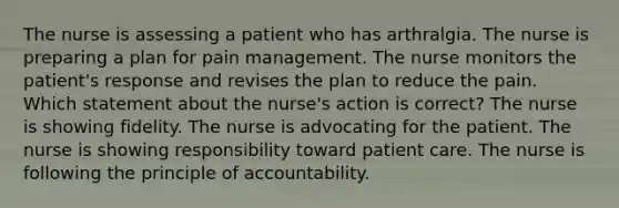 The nurse is assessing a patient who has arthralgia. The nurse is preparing a plan for pain management. The nurse monitors the patient's response and revises the plan to reduce the pain. Which statement about the nurse's action is correct? The nurse is showing fidelity. The nurse is advocating for the patient. The nurse is showing responsibility toward patient care. The nurse is following the principle of accountability.