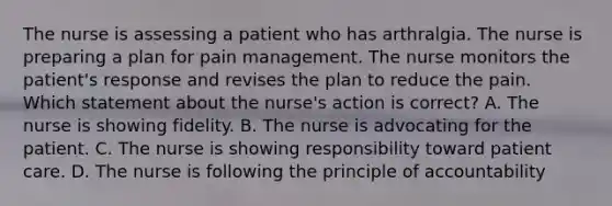 The nurse is assessing a patient who has arthralgia. The nurse is preparing a plan for pain management. The nurse monitors the patient's response and revises the plan to reduce the pain. Which statement about the nurse's action is correct? A. The nurse is showing fidelity. B. The nurse is advocating for the patient. C. The nurse is showing responsibility toward patient care. D. The nurse is following the principle of accountability