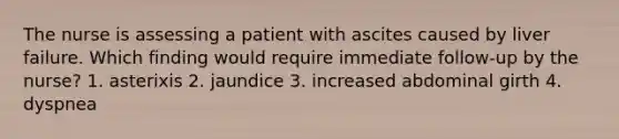 The nurse is assessing a patient with ascites caused by liver failure. Which finding would require immediate follow-up by the nurse? 1. asterixis 2. jaundice 3. increased abdominal girth 4. dyspnea