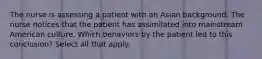 The nurse is assessing a patient with an Asian background. The nurse notices that the patient has assimilated into mainstream American culture. Which behaviors by the patient led to this conclusion? Select all that apply.