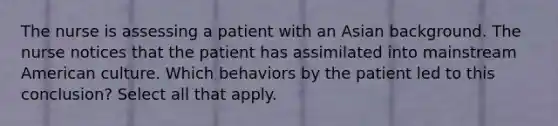 The nurse is assessing a patient with an Asian background. The nurse notices that the patient has assimilated into mainstream American culture. Which behaviors by the patient led to this conclusion? Select all that apply.