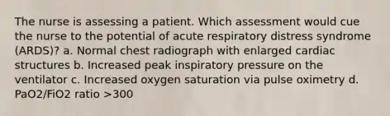 The nurse is assessing a patient. Which assessment would cue the nurse to the potential of acute respiratory distress syndrome (ARDS)? a. Normal chest radiograph with enlarged cardiac structures b. Increased peak inspiratory pressure on the ventilator c. Increased oxygen saturation via pulse oximetry d. PaO2/FiO2 ratio >300