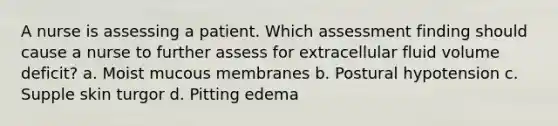 A nurse is assessing a patient. Which assessment finding should cause a nurse to further assess for extracellular fluid volume deficit? a. Moist mucous membranes b. Postural hypotension c. Supple skin turgor d. Pitting edema