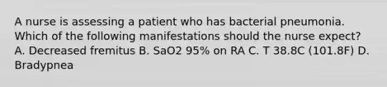 A nurse is assessing a patient who has bacterial pneumonia. Which of the following manifestations should the nurse expect? A. Decreased fremitus B. SaO2 95% on RA C. T 38.8C (101.8F) D. Bradypnea