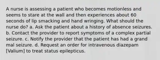 A nurse is assessing a patient who becomes motionless and seems to stare at the wall and then experiences about 60 seconds of lip smacking and hand wringing. What should the nurse do? a. Ask the patient about a history of absence seizures. b. Contact the provider to report symptoms of a complex partial seizure. c. Notify the provider that the patient has had a grand mal seizure. d. Request an order for intravenous diazepam [Valium] to treat status epilepticus.