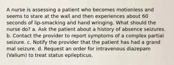 A nurse is assessing a patient who becomes motionless and seems to stare at the wall and then experiences about 60 seconds of lip-smacking and hand wringing. What should the nurse do? a. Ask the patient about a history of absence seizures. b. Contact the provider to report symptoms of a complex partial seizure. c. Notify the provider that the patient has had a grand mal seizure. d. Request an order for intravenous diazepam (Valium) to treat status epilepticus.