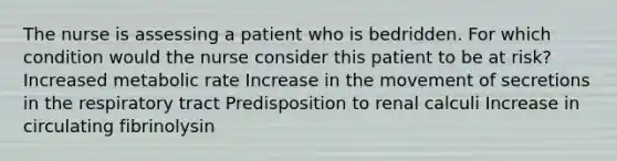 The nurse is assessing a patient who is bedridden. For which condition would the nurse consider this patient to be at risk? Increased metabolic rate Increase in the movement of secretions in the respiratory tract Predisposition to renal calculi Increase in circulating fibrinolysin