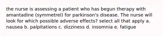 the nurse is assessing a patient who has begun therapy with amantadine (symmetrel) for parkinson's disease. The nurse will look for which possible adverse effects? select all that apply a. nausea b. palpitations c. dizziness d. insomnia e. fatigue