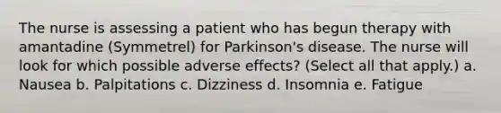 The nurse is assessing a patient who has begun therapy with amantadine (Symmetrel) for Parkinson's disease. The nurse will look for which possible adverse effects? (Select all that apply.) a. Nausea b. Palpitations c. Dizziness d. Insomnia e. Fatigue