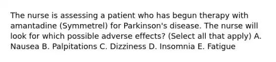 The nurse is assessing a patient who has begun therapy with amantadine (Symmetrel) for Parkinson's disease. The nurse will look for which possible adverse effects? (Select all that apply) A. Nausea B. Palpitations C. Dizziness D. Insomnia E. Fatigue