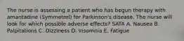 The nurse is assessing a patient who has begun therapy with amantadine (Symmetrel) for Parkinson's disease. The nurse will look for which possible adverse effects? SATA A. Nausea B. Palpitations C. Dizziness D. Insomnia E. Fatigue