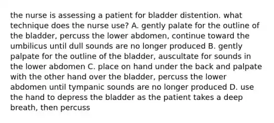 the nurse is assessing a patient for bladder distention. what technique does the nurse use? A. gently palate for the outline of the bladder, percuss the lower abdomen, continue toward the umbilicus until dull sounds are no longer produced B. gently palpate for the outline of the bladder, auscultate for sounds in the lower abdomen C. place on hand under the back and palpate with the other hand over the bladder, percuss the lower abdomen until tympanic sounds are no longer produced D. use the hand to depress the bladder as the patient takes a deep breath, then percuss