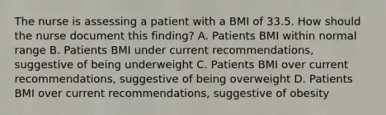 The nurse is assessing a patient with a BMI of 33.5. How should the nurse document this finding? A. Patients BMI within normal range B. Patients BMI under current recommendations, suggestive of being underweight C. Patients BMI over current recommendations, suggestive of being overweight D. Patients BMI over current recommendations, suggestive of obesity