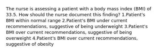 The nurse is assessing a patient with a body mass index (BMI) of 33.5. How should the nurse document this finding? 1.Patient's BMI within normal range 2.Patient's BMI under current recommendations, suggestive of being underweight 3.Patient's BMI over current recommendations, suggestive of being overweight 4.Patient's BMI over current recommendations, suggestive of obesity