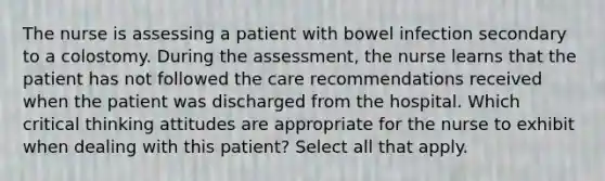 The nurse is assessing a patient with bowel infection secondary to a colostomy. During the assessment, the nurse learns that the patient has not followed the care recommendations received when the patient was discharged from the hospital. Which critical thinking attitudes are appropriate for the nurse to exhibit when dealing with this patient? Select all that apply.