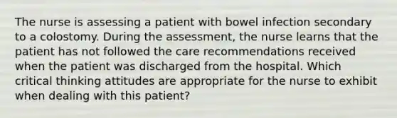 The nurse is assessing a patient with bowel infection secondary to a colostomy. During the assessment, the nurse learns that the patient has not followed the care recommendations received when the patient was discharged from the hospital. Which critical thinking attitudes are appropriate for the nurse to exhibit when dealing with this patient?