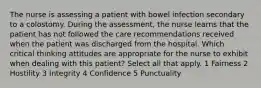 The nurse is assessing a patient with bowel infection secondary to a colostomy. During the assessment, the nurse learns that the patient has not followed the care recommendations received when the patient was discharged from the hospital. Which critical thinking attitudes are appropriate for the nurse to exhibit when dealing with this patient? Select all that apply. 1 Fairness 2 Hostility 3 Integrity 4 Confidence 5 Punctuality