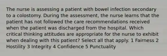 The nurse is assessing a patient with bowel infection secondary to a colostomy. During the assessment, the nurse learns that the patient has not followed the care recommendations received when the patient was discharged from the hospital. Which critical thinking attitudes are appropriate for the nurse to exhibit when dealing with this patient? Select all that apply. 1 Fairness 2 Hostility 3 Integrity 4 Confidence 5 Punctuality