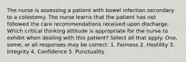 The nurse is assessing a patient with bowel infection secondary to a colostomy. The nurse learns that the patient has not followed the care recommendations received upon discharge. Which critical thinking attitude is appropriate for the nurse to exhibit when dealing with this patient? Select all that apply. One, some, or all responses may be correct. 1. Fairness 2. Hostility 3. Integrity 4. Confidence 5. Punctuality